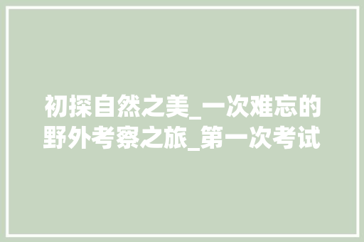 初探自然之美_一次难忘的野外考察之旅_第一次考试作文600字初一