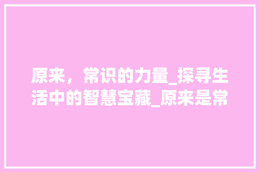 原来，常识的力量_探寻生活中的智慧宝藏_原来是常识作文700字 商业文案