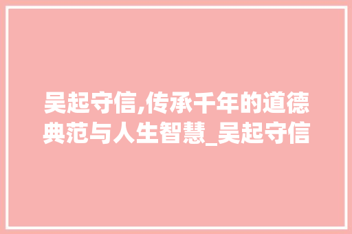 吴起守信,传承千年的道德典范与人生智慧_吴起守信文言文告诉我们什么道理