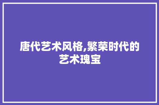 唐代艺术风格,繁荣时代的艺术瑰宝