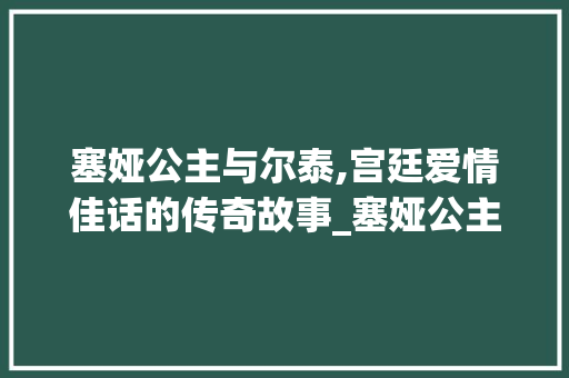 塞娅公主与尔泰,宫廷爱情佳话的传奇故事_塞娅公主和尔泰 范文赏析