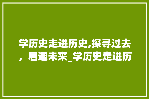 学历史走进历史,探寻过去，启迪未来_学历史走进历史有什么好处