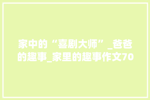 家中的“喜剧大师”_爸爸的趣事_家里的趣事作文700字初中