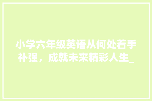 小学六年级英语从何处着手补强，成就未来精彩人生_小学六年级英语差从哪开始补
