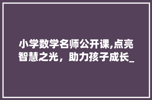 小学数学名师公开课,点亮智慧之光，助力孩子成长_小学数学名师公开课
