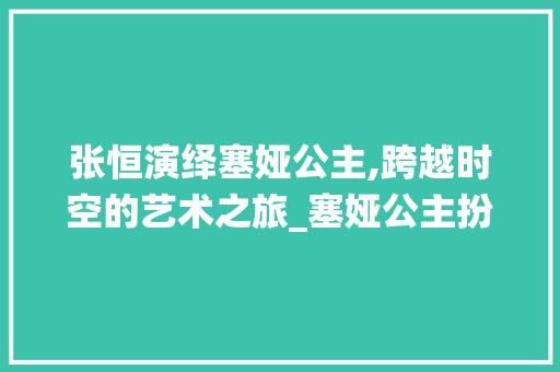 张恒演绎塞娅公主,跨越时空的艺术之旅_塞娅公主扮演者张恒
