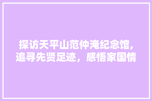 探访天平山范仲淹纪念馆,追寻先贤足迹，感悟家国情怀