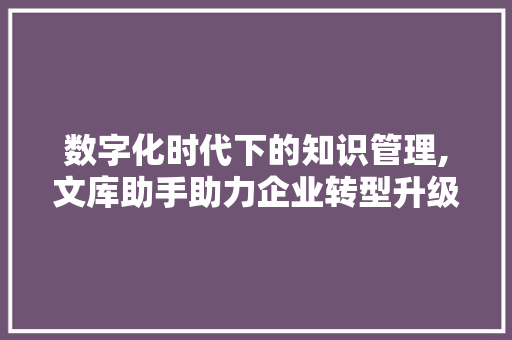 数字化时代下的知识管理,文库助手助力企业转型升级