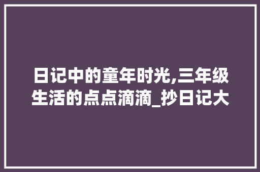 日记中的童年时光,三年级生活的点点滴滴_抄日记大全三年级