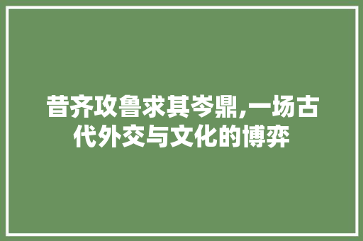 昔齐攻鲁求其岑鼎,一场古代外交与文化的博弈