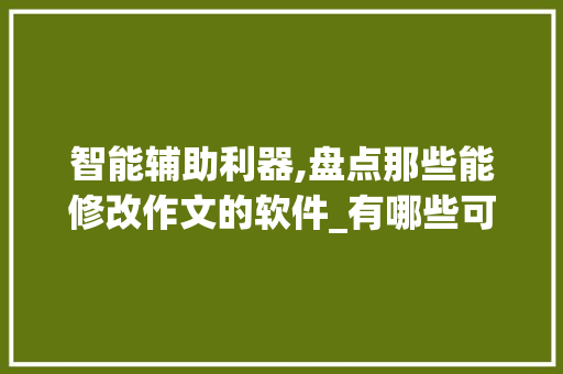 智能辅助利器,盘点那些能修改作文的软件_有哪些可以修改作文的软件