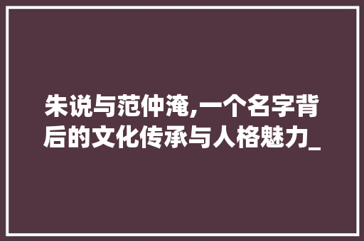 朱说与范仲淹,一个名字背后的文化传承与人格魅力_范仲淹原名朱说 商业文案