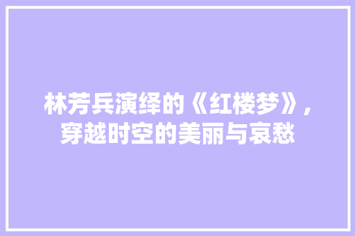 林芳兵演绎的《红楼梦》,穿越时空的美丽与哀愁
