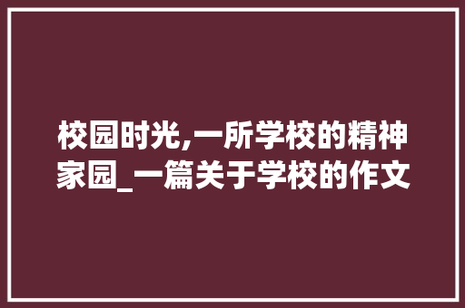 校园时光,一所学校的精神家园_一篇关于学校的作文600字 简历模板