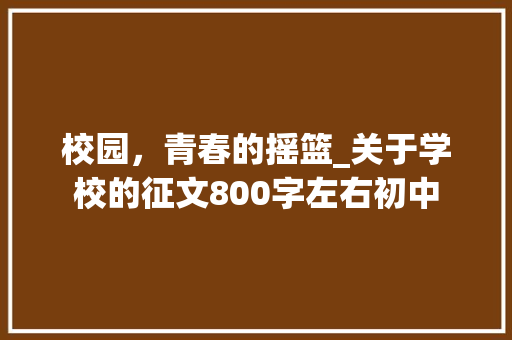 校园，青春的摇篮_关于学校的征文800字左右初中