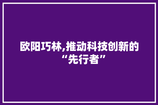 欧阳巧林,推动科技创新的“先行者”