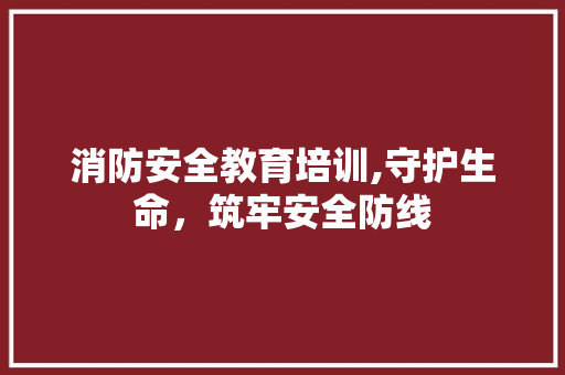 消防安全教育培训,守护生命，筑牢安全防线