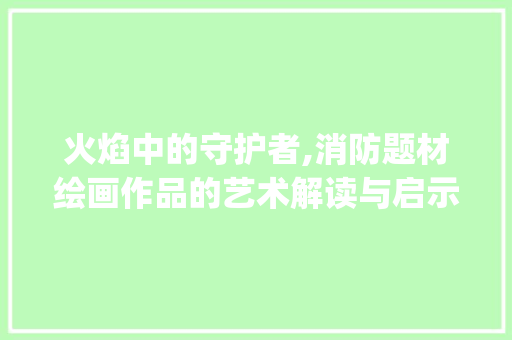 火焰中的守护者,消防题材绘画作品的艺术解读与启示_消防题材的绘画作品