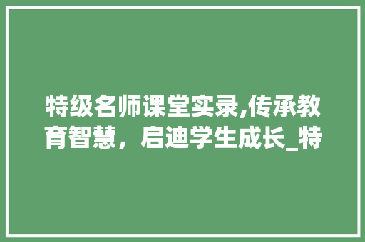 特级名师课堂实录,传承教育智慧，启迪学生成长_特级名师课堂实录
