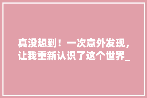 真没想到！一次意外发现，让我重新认识了这个世界_四年级以真没想到为题400字