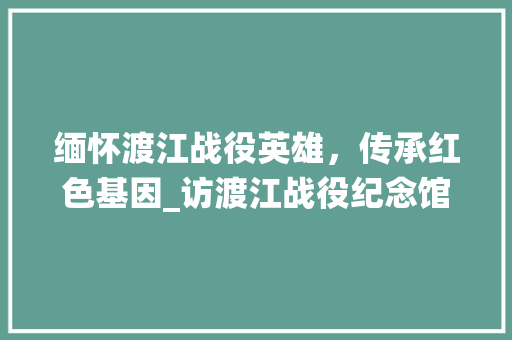 缅怀渡江战役英雄，传承红色基因_访渡江战役纪念馆 范文赏析
