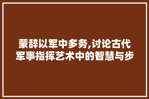 蒙辞以军中多务,讨论古代军事指挥艺术中的智慧与步骤