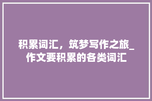 积累词汇，筑梦写作之旅_作文要积累的各类词汇 词汇积累
