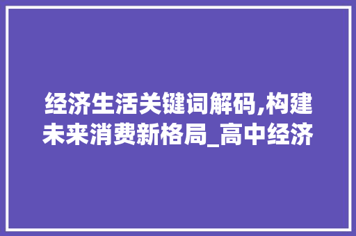 经济生活关键词解码,构建未来消费新格局_高中经济生活词汇积累 报告写作