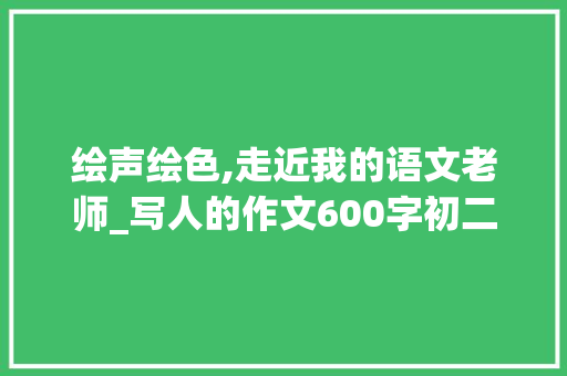 绘声绘色,走近我的语文老师_写人的作文600字初二作文