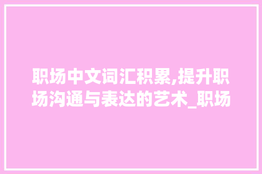 职场中文词汇积累,提升职场沟通与表达的艺术_职场中文词汇积累