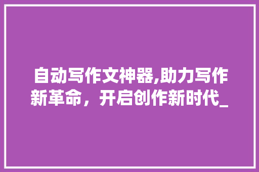自动写作文神器,助力写作新革命，开启创作新时代_自动写作文神器安装