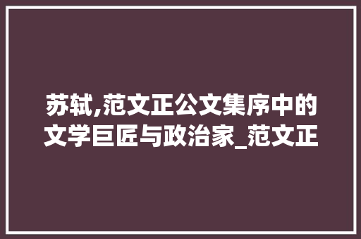 苏轼,范文正公文集序中的文学巨匠与政治家_范文正公文集序苏轼是怎样的人