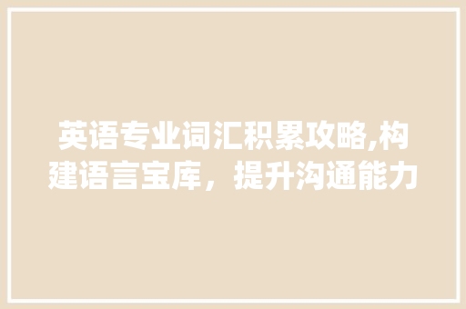 英语专业词汇积累攻略,构建语言宝库，提升沟通能力_英语专业怎么积累词汇 写作素材