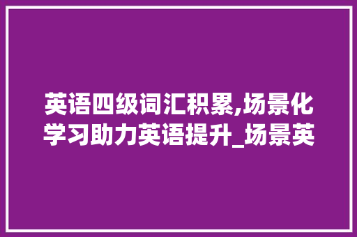 英语四级词汇积累,场景化学习助力英语提升_场景英语四级词汇积累