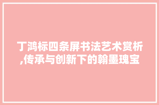 丁鸿标四条屏书法艺术赏析,传承与创新下的翰墨瑰宝