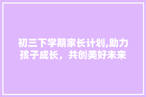 初三下学期家长计划,助力孩子成长，共创美好未来