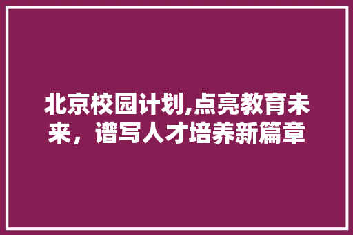 北京校园计划,点亮教育未来，谱写人才培养新篇章 写作技巧