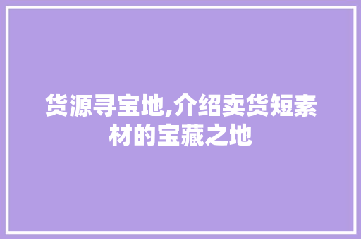货源寻宝地,介绍卖货短素材的宝藏之地