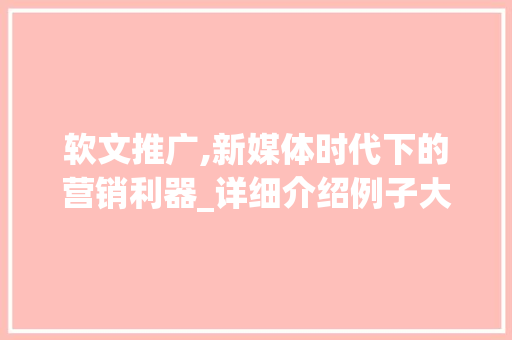 软文推广,新媒体时代下的营销利器_详细介绍例子大全图片中的奥秘