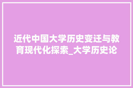 近代中国大学历史变迁与教育现代化探索_大学历史论文范文参考2000字
