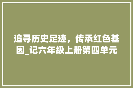 追寻历史足迹，传承红色基因_记六年级上册第四单元作文