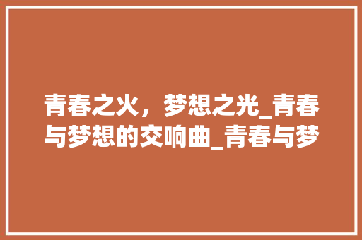 青春之火，梦想之光_青春与梦想的交响曲_青春与梦想为主题的议论文