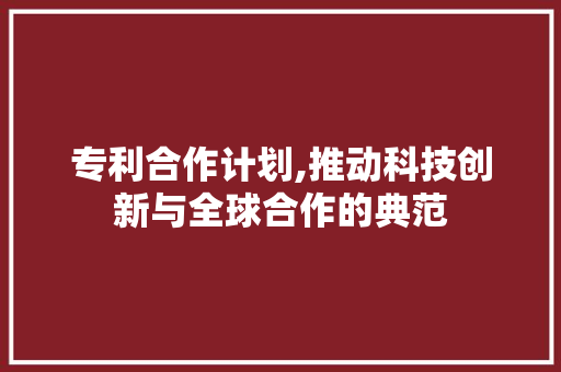 专利合作计划,推动科技创新与全球合作的典范