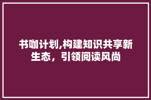 书咖计划,构建知识共享新生态，引领阅读风尚
