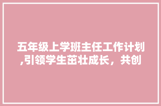 五年级上学班主任工作计划,引领学生茁壮成长，共创美好未来 简历模板