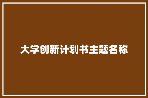大学创新计划书主题名称 写作素材