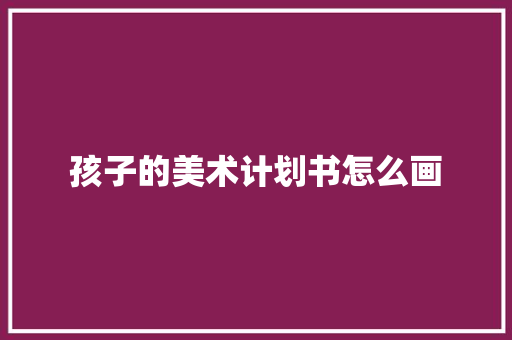 孩子的美术计划书怎么画