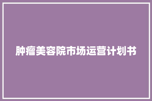 肿瘤美容院市场运营计划书 报告写作