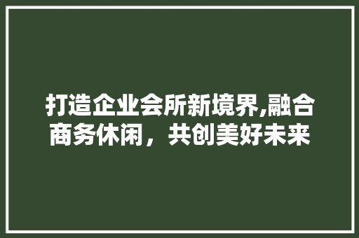打造企业会所新境界,融合商务休闲，共创美好未来