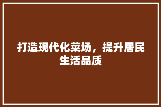 打造现代化菜场，提升居民生活品质